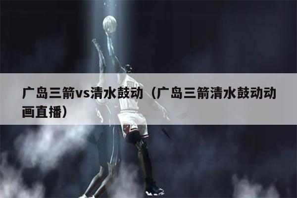广岛三箭vs清水鼓动（广岛三箭清水鼓动动画直播）