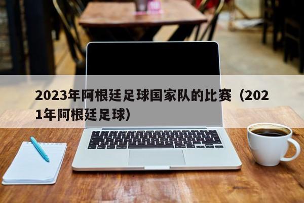 2023年阿根廷足球国家队的比赛（2021年阿根廷足球）