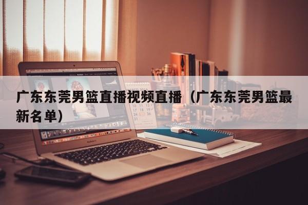 广东东莞男篮直播视频直播（广东东莞男篮最新名单）