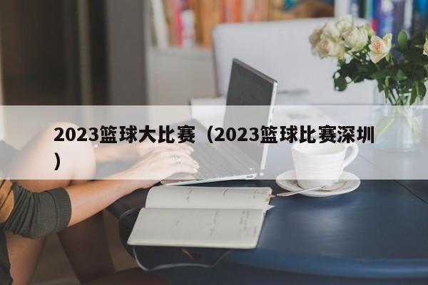 2023篮球大比赛（2023篮球比赛深圳）