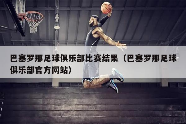 巴塞罗那足球俱乐部比赛结果（巴塞罗那足球俱乐部官方网站）