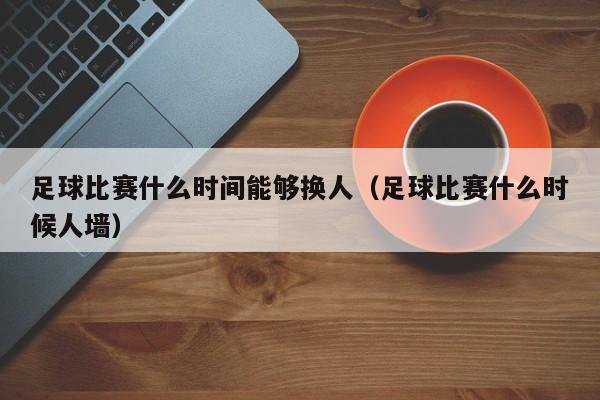 足球比赛什么时间能够换人（足球比赛什么时候人墙）