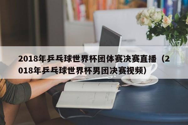 2018年乒乓球世界杯团体赛决赛直播（2018年乒乓球世界杯男团决赛视频）