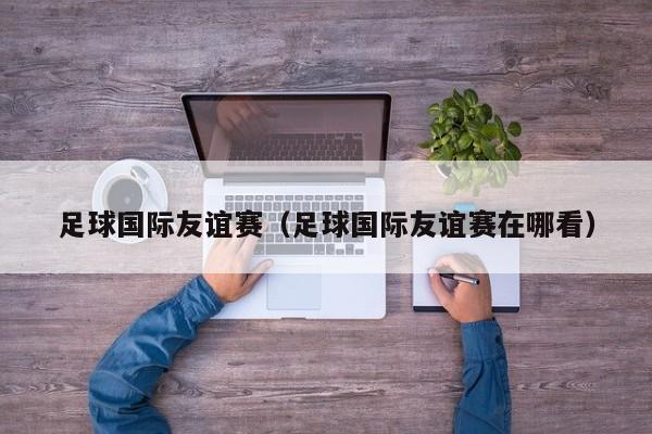 足球国际友谊赛（足球国际友谊赛在哪看）
