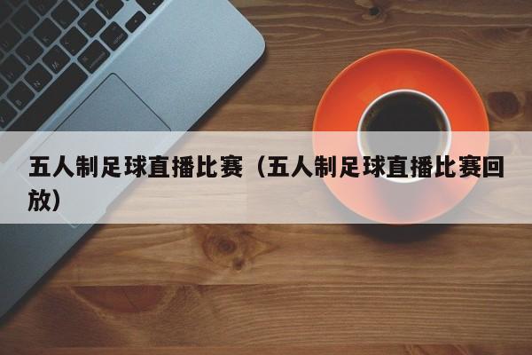 五人制足球直播比赛（五人制足球直播比赛回放）