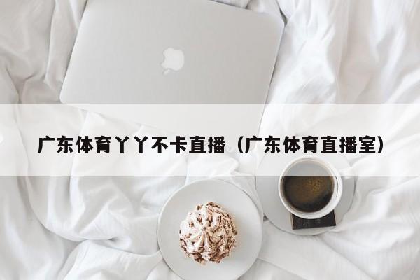 广东体育丫丫不卡直播（广东体育直播室）