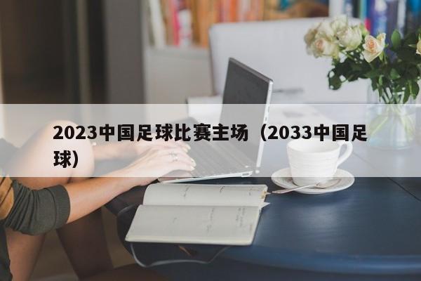 2023中国足球比赛主场（2033中国足球）