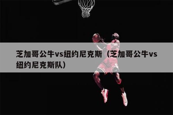 芝加哥公牛vs纽约尼克斯（芝加哥公牛vs纽约尼克斯队）