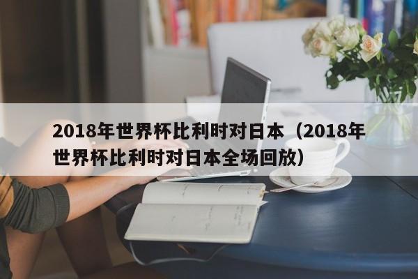 2018年世界杯比利时对日本（2018年世界杯比利时对日本全场回放）