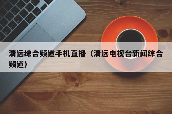 清远综合频道手机直播（清远电视台新闻综合频道）
