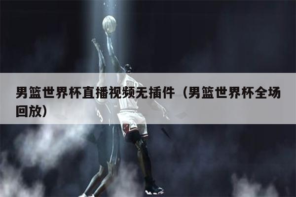 男篮世界杯直播视频无插件（男篮世界杯全场回放）