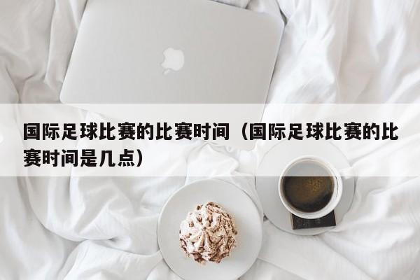 国际足球比赛的比赛时间（国际足球比赛的比赛时间是几点）