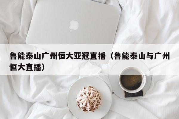 鲁能泰山广州恒大亚冠直播（鲁能泰山与广州恒大直播）