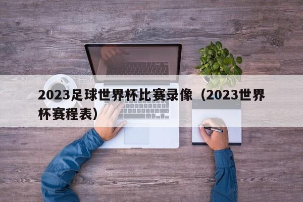 2023足球世界杯比赛录像（2023世界杯赛程表）