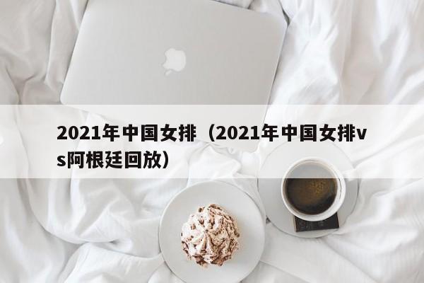 2021年中国女排（2021年中国女排vs阿根廷回放）
