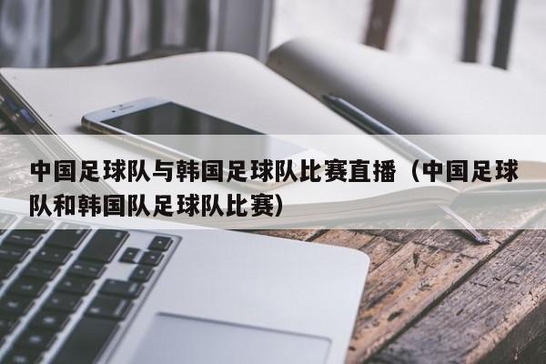 中国足球队与韩国足球队比赛直播（中国足球队和韩国队足球队比赛）