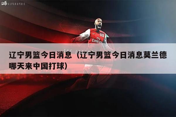 辽宁男篮今日消息（辽宁男篮今日消息莫兰德哪天来中国打球）
