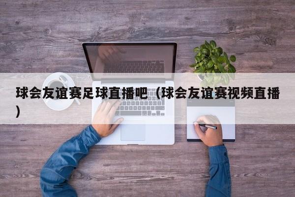 球会友谊赛足球直播吧（球会友谊赛视频直播）