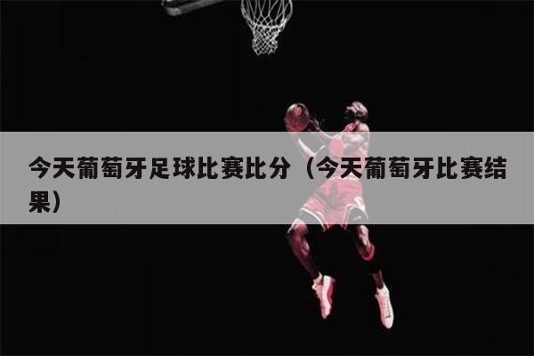 今天葡萄牙足球比赛比分（今天葡萄牙比赛结果）