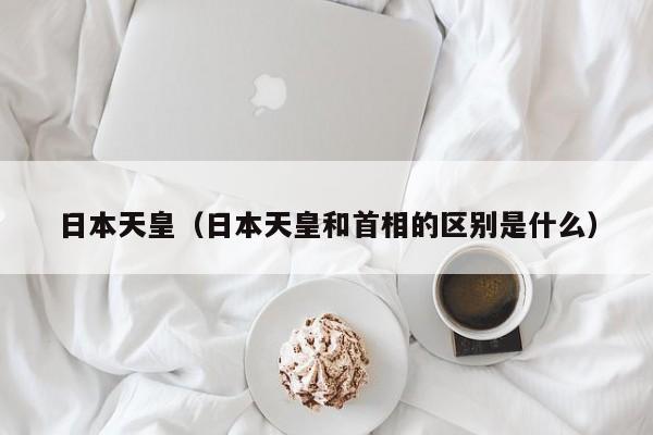 日本天皇（日本天皇和首相的区别是什么）