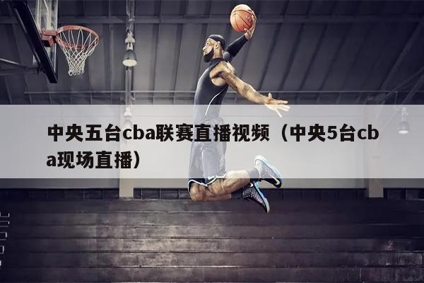 中央五台cba联赛直播视频（中央5台cba现场直播）