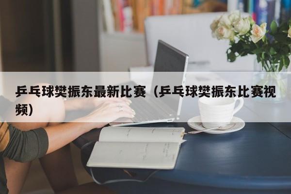 乒乓球樊振东最新比赛（乒乓球樊振东比赛视频）