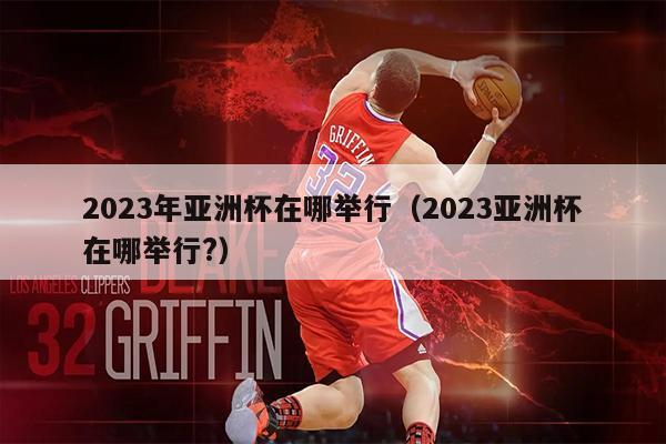 2023年亚洲杯在哪举行（2023亚洲杯在哪举行?）
