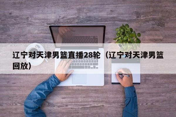 辽宁对天津男篮直播28轮（辽宁对天津男篮回放）