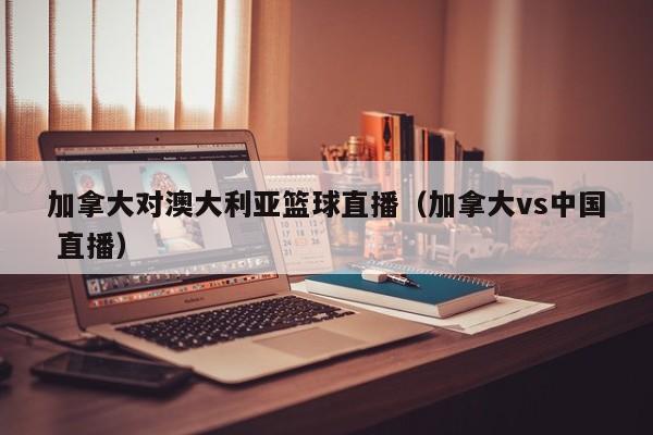 加拿大对澳大利亚篮球直播（加拿大vs中国 直播）