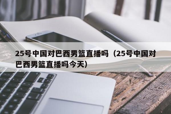 25号中国对巴西男篮直播吗（25号中国对巴西男篮直播吗今天）