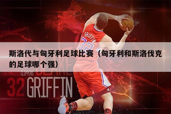 斯洛代与匈牙利足球比赛（匈牙利和斯洛伐克的足球哪个强）