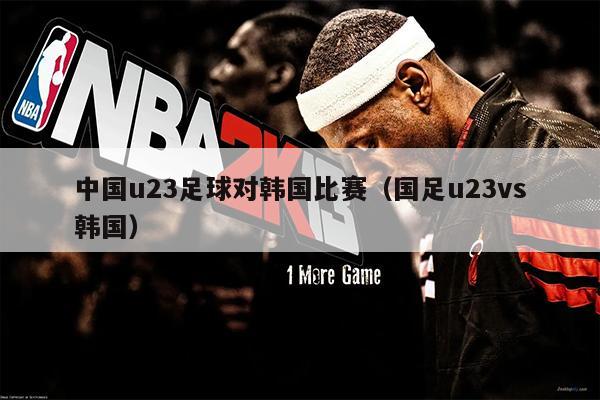中国u23足球对韩国比赛（国足u23vs韩国）