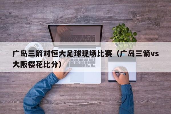 广岛三箭对恒大足球现场比赛（广岛三箭vs大阪樱花比分）