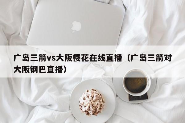 广岛三箭vs大阪樱花在线直播（广岛三箭对大阪钢巴直播）