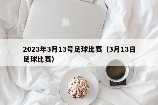 2023年3月13号足球比赛（3月13日足球比赛）