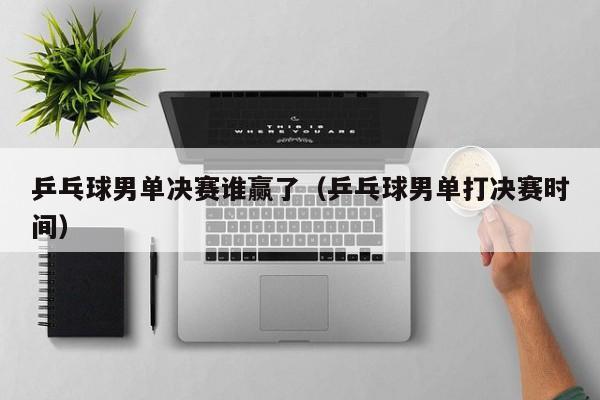 乒乓球男单决赛谁赢了（乒乓球男单打决赛时间）