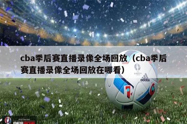 cba季后赛直播录像全场回放（cba季后赛直播录像全场回放在哪看）