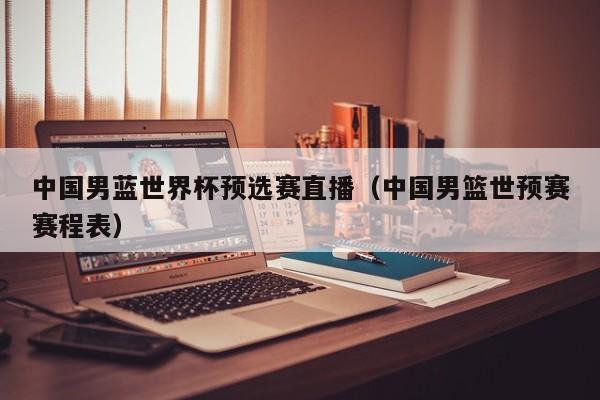 中国男蓝世界杯预选赛直播（中国男篮世预赛赛程表）