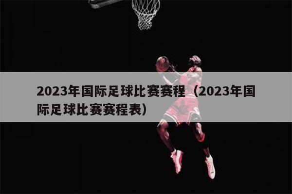 2023年国际足球比赛赛程（2023年国际足球比赛赛程表）