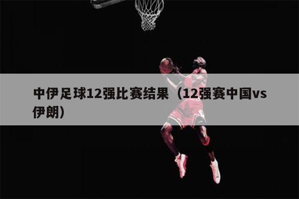 中伊足球12强比赛结果（12强赛中国vs伊朗）