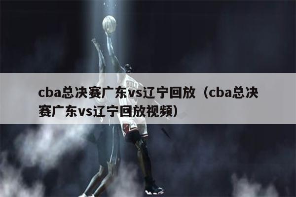 cba总决赛广东vs辽宁回放（cba总决赛广东vs辽宁回放视频）