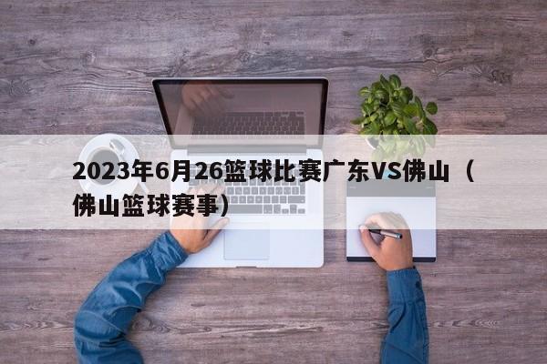 2023年6月26篮球比赛广东VS佛山（佛山篮球赛事）