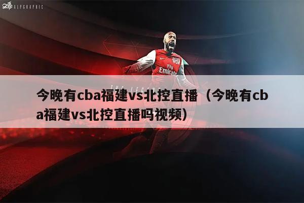 今晚有cba福建vs北控直播（今晚有cba福建vs北控直播吗视频）