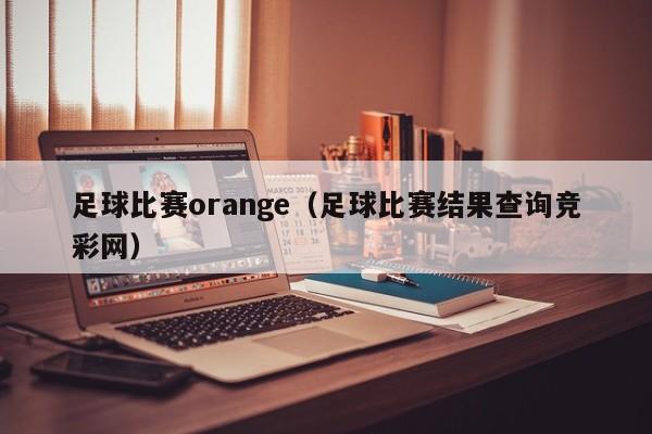 足球比赛orange（足球比赛结果查询竞彩网）
