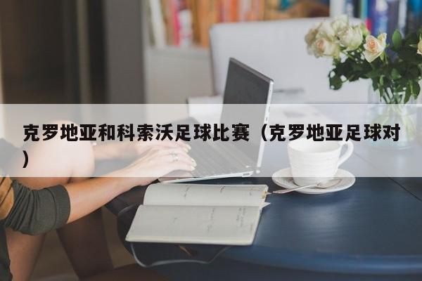 克罗地亚和科索沃足球比赛（克罗地亚足球对）