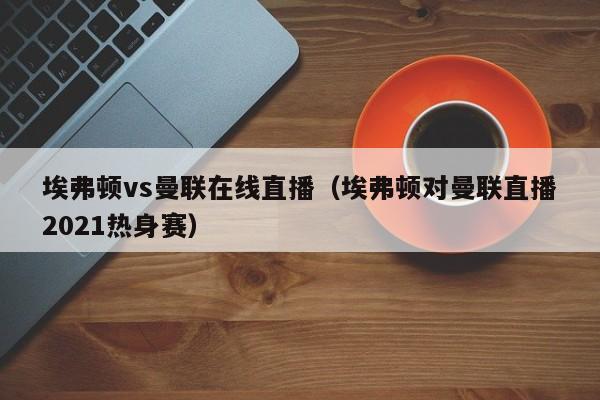 埃弗顿vs曼联在线直播（埃弗顿对曼联直播2021热身赛）