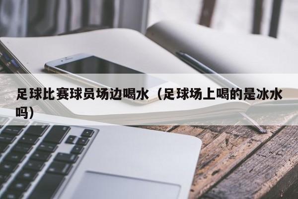 足球比赛球员场边喝水（足球场上喝的是冰水吗）