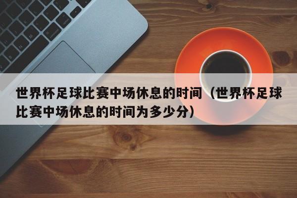 世界杯足球比赛中场休息的时间（世界杯足球比赛中场休息的时间为多少分）