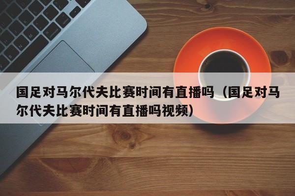 国足对马尔代夫比赛时间有直播吗（国足对马尔代夫比赛时间有直播吗视频）