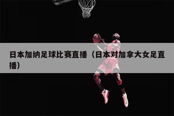 日本加纳足球比赛直播（日本对加拿大女足直播）